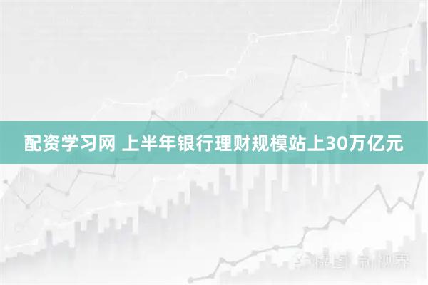 配资学习网 上半年银行理财规模站上30万亿元
