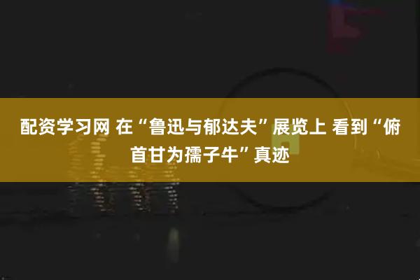 配资学习网 在“鲁迅与郁达夫”展览上 看到“俯首甘为孺子牛”真迹