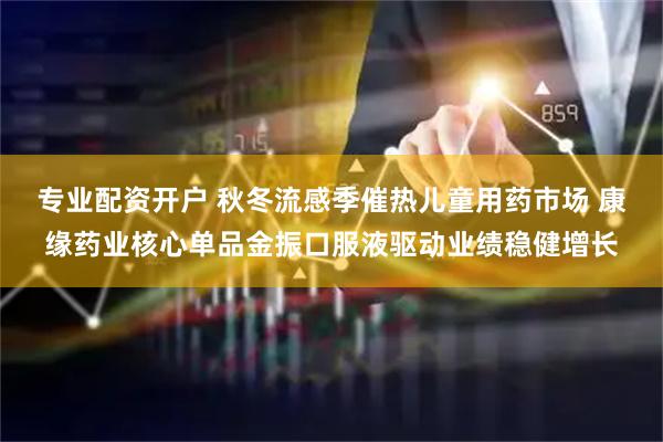 专业配资开户 秋冬流感季催热儿童用药市场 康缘药业核心单品金振口服液驱动业绩稳健增长