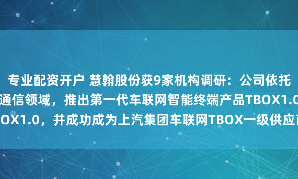 专业配资开户 慧翰股份获9家机构调研：公司依托既有技术优势切入车载通信领域，推出第一代车联网智能终端产品TBOX1.0，并成功成为上汽集团车联网TBOX一级供应商（附调研问答）