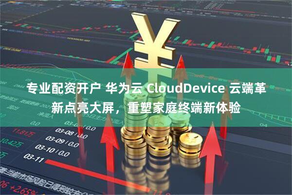 专业配资开户 华为云 CloudDevice 云端革新点亮大屏，重塑家庭终端新体验