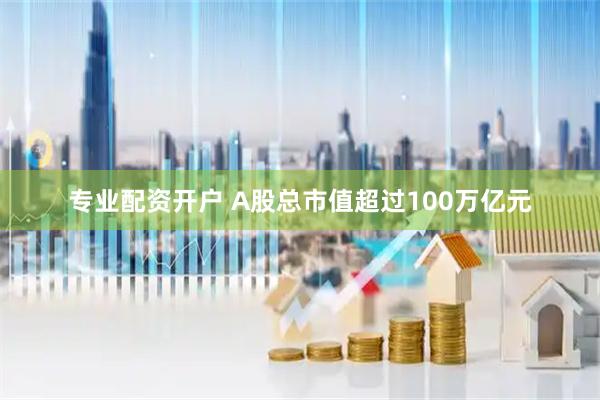 专业配资开户 A股总市值超过100万亿元
