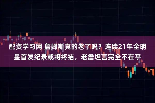 配资学习网 詹姆斯真的老了吗？连续21年全明星首发纪录或将终结，老詹坦言完全不在乎