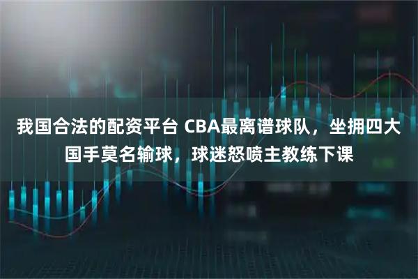 我国合法的配资平台 CBA最离谱球队，坐拥四大国手莫名输球，球迷怒喷主教练下课