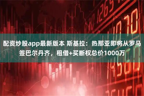配资炒股app最新版本 斯基拉：热那亚即将从罗马签巴尔丹齐，租借+买断权总价1000万