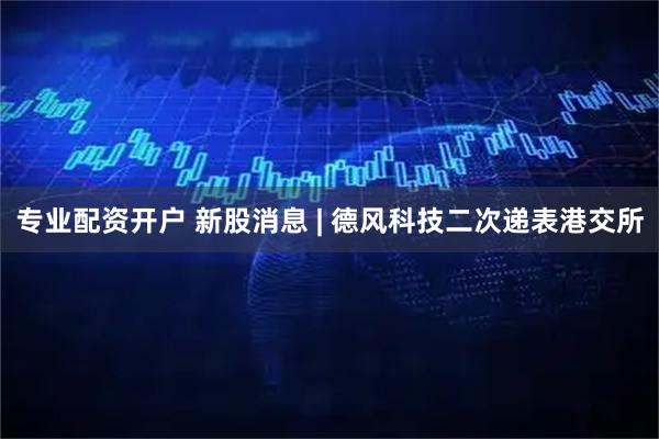 专业配资开户 新股消息 | 德风科技二次递表港交所