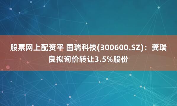 股票网上配资平 国瑞科技(300600.SZ)：龚瑞良拟询价转让3.5%股份