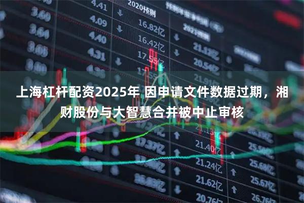 上海杠杆配资2025年 因申请文件数据过期，湘财股份与大智慧合并被中止审核