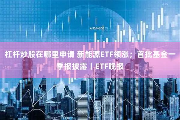 杠杆炒股在哪里申请 新能源ETF领涨；首批基金一季报披露丨ETF晚报