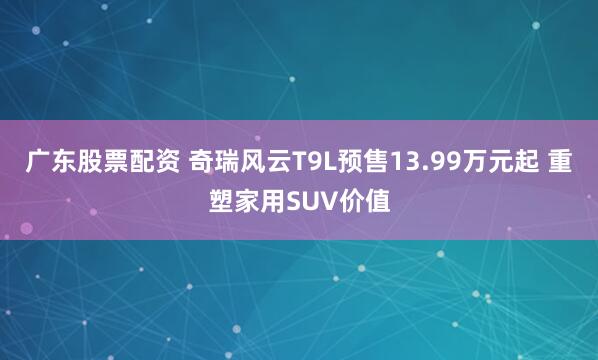 广东股票配资 奇瑞风云T9L预售13.99万元起 重塑家用SUV价值