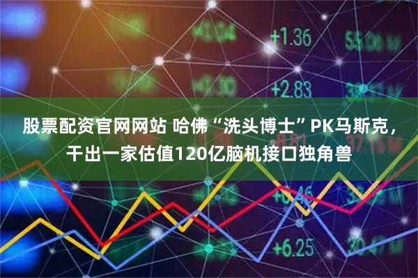 股票配资官网网站 哈佛“洗头博士”PK马斯克，干出一家估值120亿脑机接口独角兽