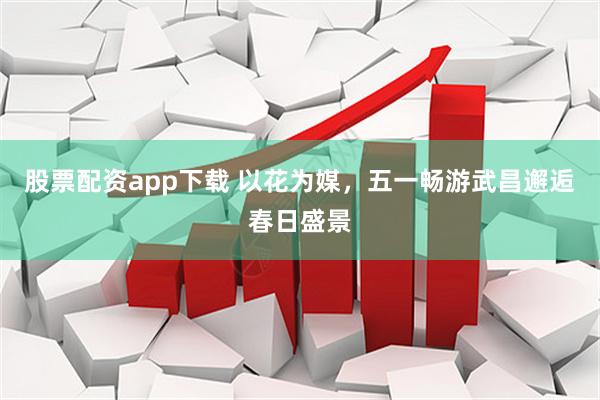 股票配资app下载 以花为媒，五一畅游武昌邂逅春日盛景
