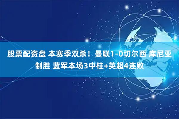 股票配资盘 本赛季双杀！曼联1-0切尔西 库尼亚制胜 蓝军本场3中柱+英超4连败