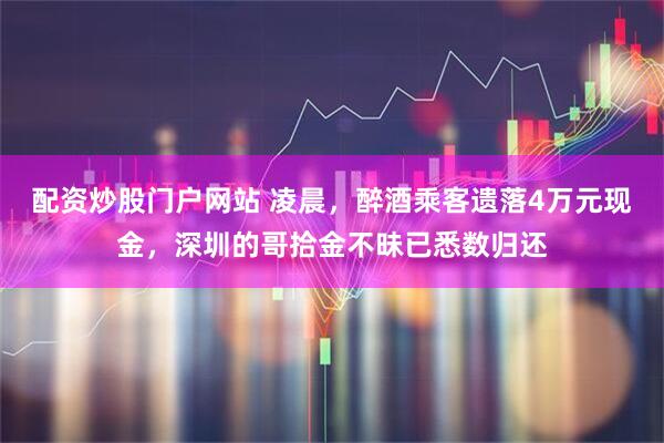 配资炒股门户网站 凌晨，醉酒乘客遗落4万元现金，深圳的哥拾金不昧已悉数归还