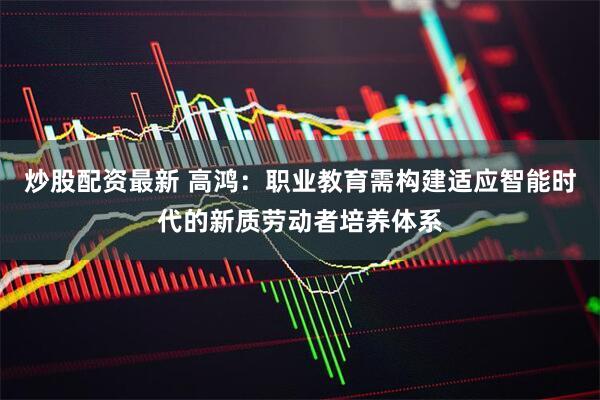 炒股配资最新 高鸿：职业教育需构建适应智能时代的新质劳动者培养体系