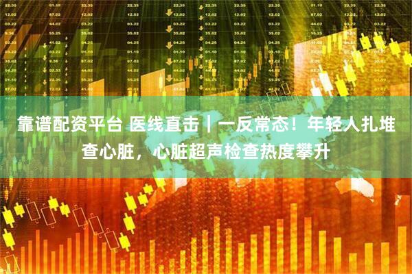 靠谱配资平台 医线直击｜一反常态！年轻人扎堆查心脏，心脏超声检查热度攀升