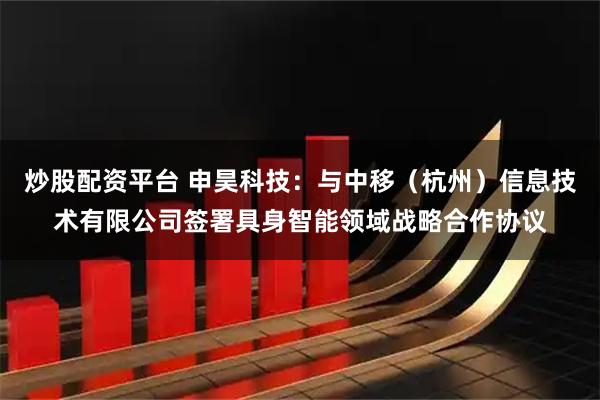 炒股配资平台 申昊科技：与中移（杭州）信息技术有限公司签署具身智能领域战略合作协议
