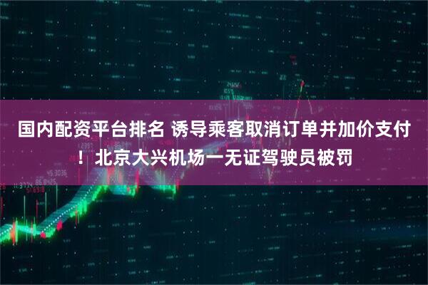 国内配资平台排名 诱导乘客取消订单并加价支付！北京大兴机场一无证驾驶员被罚