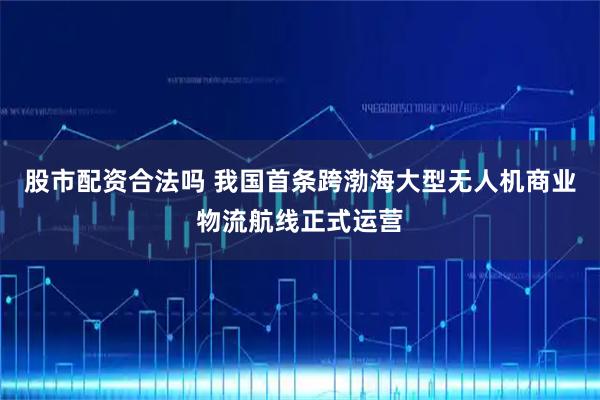 股市配资合法吗 我国首条跨渤海大型无人机商业物流航线正式运营