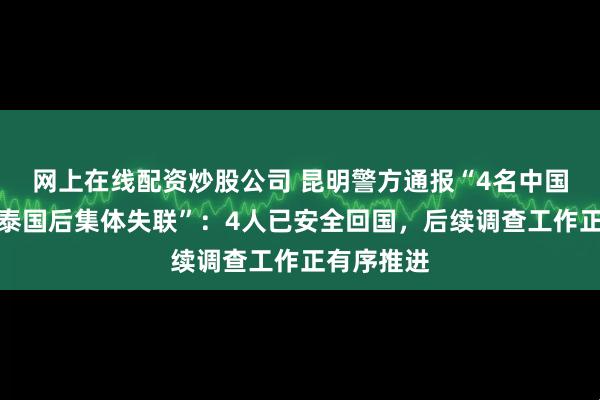 网上在线配资炒股公司 昆明警方通报“4名中国男子前往泰国后集体失联”:4人已安全回国,后续调查工作正有序推进