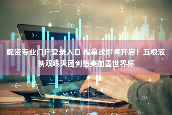 配资专业门户登录入口 揭幕战即将开启！五粮液携双线天团剑指美加墨世界杯