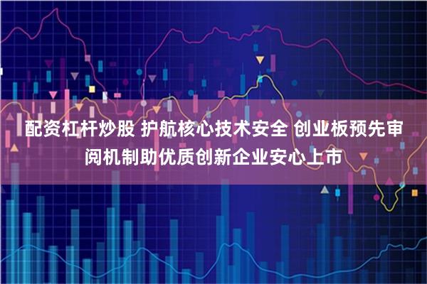 配资杠杆炒股 护航核心技术安全 创业板预先审阅机制助优质创新企业安心上市